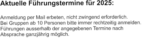 Aktuelle Führungstermine für 2025:  Anmeldung per Mail erbeten, nicht zwingend erforderlich.  Bei Gruppen ab 10 Personen bitte immer rechtzeitig anmelden.  Führungen ausserhalb der angegebenen Termine nach  Absprache ganzjährig möglich.