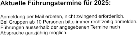 Aktuelle Führungstermine für 2025:  Anmeldung per Mail erbeten, nicht zwingend erforderlich.  Bei Gruppen ab 10 Personen bitte immer rechtzeitig anmelden.  Führungen ausserhalb der angegebenen Termine nach  Absprache ganzjährig möglich.