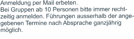 Anmeldung per Mail erbeten.  Bei Gruppen ab 10 Personen bitte immer recht- zeitig anmelden. Führungen ausserhalb der ange- gebenen Termine nach Absprache ganzjährig  möglich.