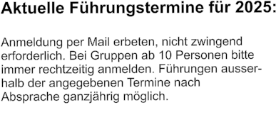 Aktuelle Führungstermine für 2025:  Anmeldung per Mail erbeten, nicht zwingend  erforderlich. Bei Gruppen ab 10 Personen bitte  immer rechtzeitig anmelden. Führungen ausser- halb der angegebenen Termine nach  Absprache ganzjährig möglich.