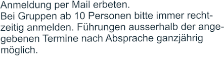 Anmeldung per Mail erbeten.  Bei Gruppen ab 10 Personen bitte immer recht- zeitig anmelden. Führungen ausserhalb der ange- gebenen Termine nach Absprache ganzjährig  möglich.