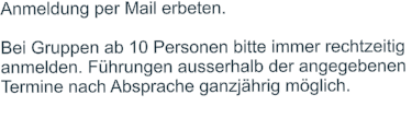 Anmeldung per Mail erbeten.   Bei Gruppen ab 10 Personen bitte immer rechtzeitig  anmelden. Führungen ausserhalb der angegebenen  Termine nach Absprache ganzjährig möglich.