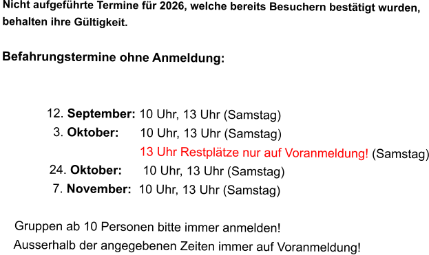 Nicht aufgeführte Termine für 2026, welche bereits Besuchern bestätigt wurden,  behalten ihre Gültigkeit.  Befahrungstermine ohne Anmeldung:                                      12. September: 10 Uhr, 13 Uhr (Samstag)                3. Oktober:      10 Uhr, 13 Uhr (Samstag)                                         13 Uhr Restplätze nur auf Voranmeldung! (Samstag)               24. Oktober:      10 Uhr, 13 Uhr (Samstag)                7. November:  10 Uhr, 13 Uhr (Samstag)      Gruppen ab 10 Personen bitte immer anmelden!     Ausserhalb der angegebenen Zeiten immer auf Voranmeldung!